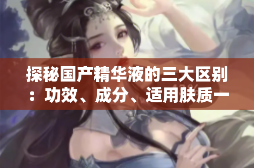 探秘國(guó)產(chǎn)精華液的三大區(qū)別：功效、成分、適用膚質(zhì)一一全方位比較