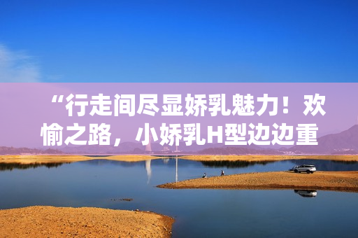“行走間盡顯嬌乳魅力！歡愉之路，小嬌乳H型邊邊重重！”