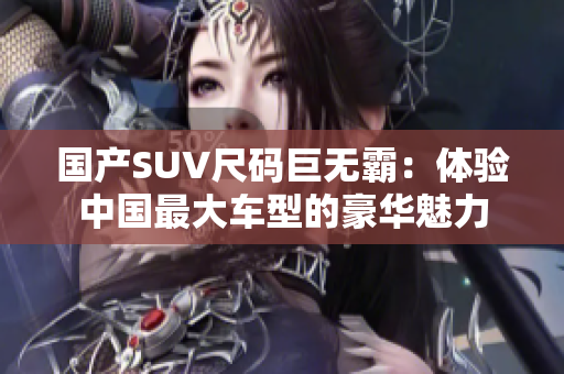 國(guó)產(chǎn)SUV尺碼巨無(wú)霸：體驗(yàn)中國(guó)最大車型的豪華魅力