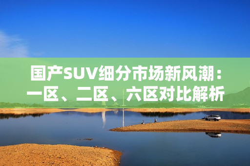 國(guó)產(chǎn)SUV細(xì)分市場(chǎng)新風(fēng)潮：一區(qū)、二區(qū)、六區(qū)對(duì)比解析