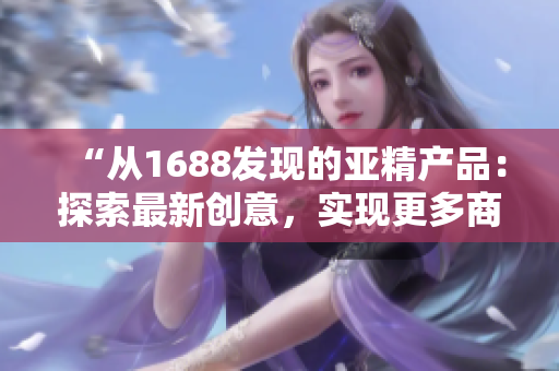 “從1688發(fā)現的亞精產品：探索最新創(chuàng)意，實現更多商機！”