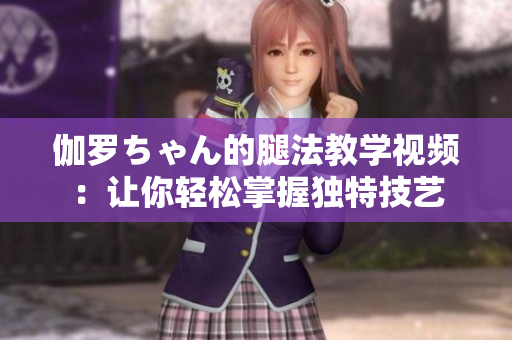 伽羅ちゃん的腿法教學(xué)視頻：讓你輕松掌握獨(dú)特技藝