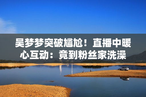 吳夢夢突破尷尬！直播中暖心互動(dòng)：竟到粉絲家洗澡