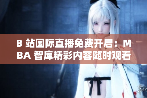 B 站國際直播免費(fèi)開啟：MBA 智庫精彩內(nèi)容隨時(shí)觀看