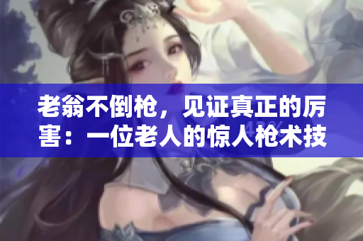 老翁不倒槍，見證真正的厲害：一位老人的驚人槍術(shù)技巧