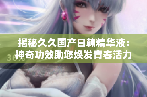 揭秘久久國產(chǎn)日韓精華液：神奇功效助您煥發(fā)青春活力！