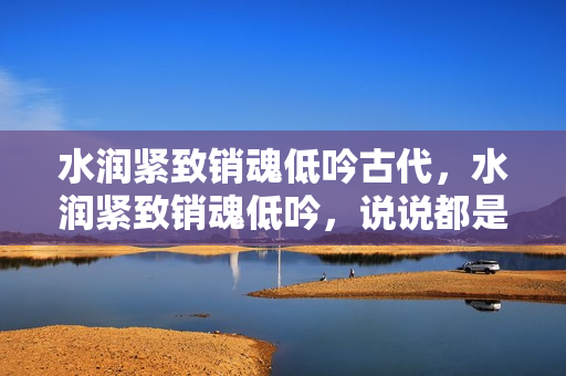 水潤(rùn)緊致銷魂低吟古代，水潤(rùn)緊致銷魂低吟，說(shuō)說(shuō)都是怎么的干對(duì)象的，睡眠を取らなくてもいい，睡覺(jué)抓著小雞一晚上會(huì)怎樣，睡過(guò)年紀(jì)最大的多少歲六十多499