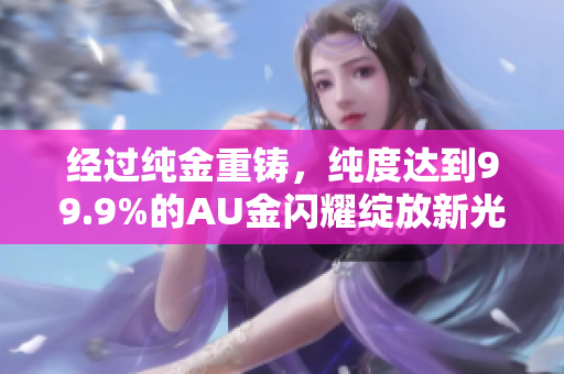 經(jīng)過純金重鑄，純度達(dá)到99.9%的AU金閃耀綻放新光彩