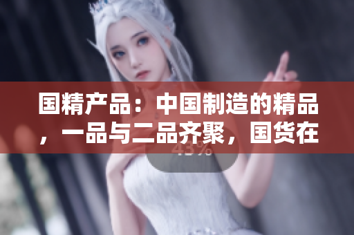 國精產(chǎn)品：中國制造的精品，一品與二品齊聚，國貨在線購物新體驗