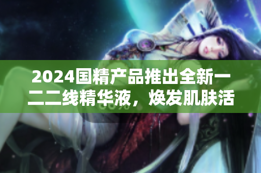 2024國精產(chǎn)品推出全新一二二線精華液，煥發(fā)肌膚活力