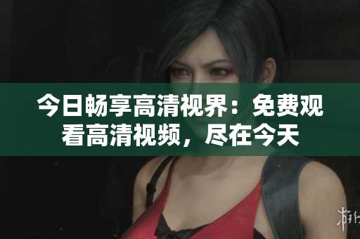 今日暢享高清視界：免費觀看高清視頻，盡在今天