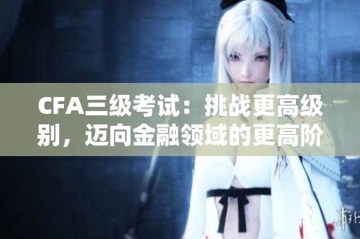 CFA三級考試：挑戰(zhàn)更高級別，邁向金融領(lǐng)域的更高階段