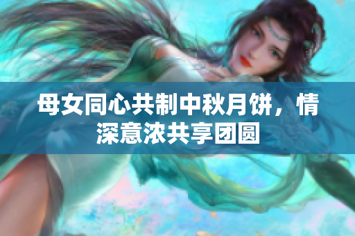 母女同心共制中秋月餅，情深意濃共享團(tuán)圓