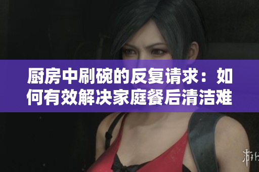 廚房中刷碗的反復(fù)請求：如何有效解決家庭餐后清潔難題？