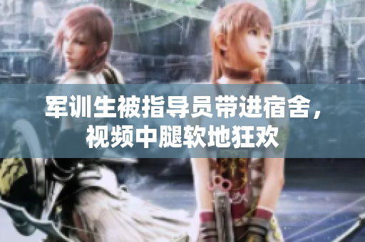 軍訓(xùn)生被指導(dǎo)員帶進(jìn)宿舍，視頻中腿軟地狂歡