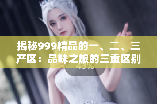 揭秘999精品的一、二、三產(chǎn)區(qū)：品味之旅的三重區(qū)別