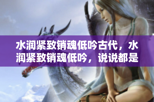 水潤緊致銷魂低吟古代，水潤緊致銷魂低吟，說說都是怎么的干對(duì)象的，睡眠を取らなくてもいい，睡覺抓著小雞一晚上會(huì)怎樣，睡過年紀(jì)最大的多少歲六十多571