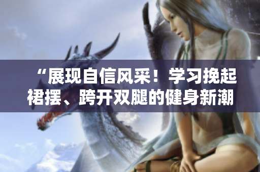 “展現(xiàn)自信風(fēng)采！學(xué)習(xí)挽起裙擺、跨開雙腿的健身新潮流”