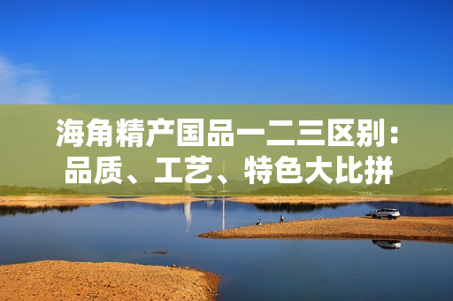 海角精產(chǎn)國品一二三區(qū)別：品質(zhì)、工藝、特色大比拼
