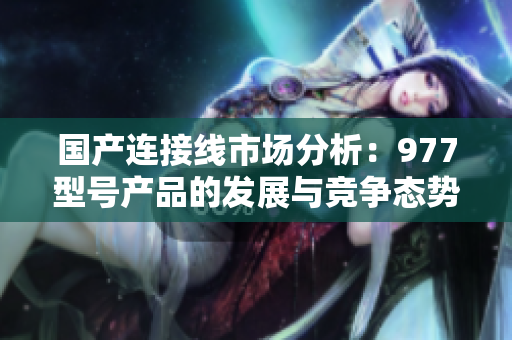 國(guó)產(chǎn)連接線市場(chǎng)分析：977型號(hào)產(chǎn)品的發(fā)展與競(jìng)爭(zhēng)態(tài)勢(shì)