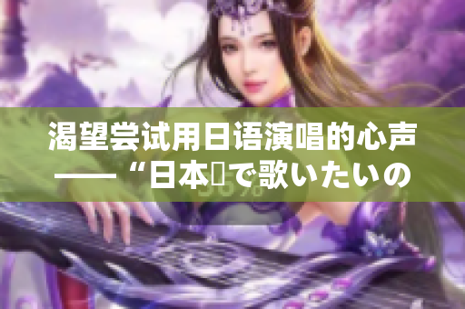 渴望嘗試用日語(yǔ)演唱的心聲——“日本語(yǔ)で歌いたいの”歌詞