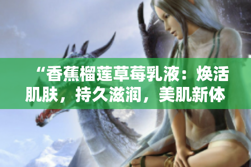 “香蕉榴蓮草莓乳液：煥活肌膚，持久滋潤，美肌新體驗！”