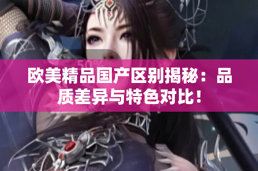 歐美精品國產(chǎn)區(qū)別揭秘：品質(zhì)差異與特色對(duì)比！
