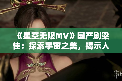 《星空無限MV》國產(chǎn)劇梁佳：探索宇宙之美，揭示人性真諦