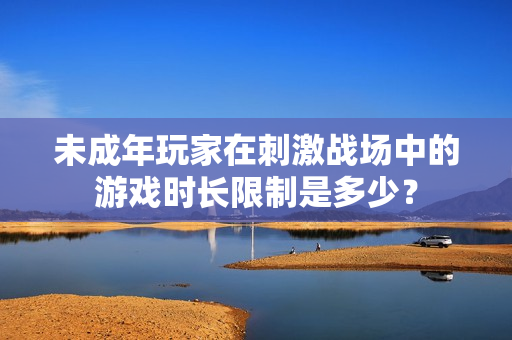 未成年玩家在刺激戰(zhàn)場中的游戲時長限制是多少？