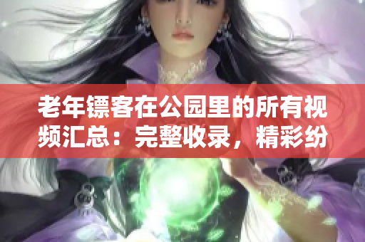 老年鏢客在公園里的所有視頻匯總：完整收錄，精彩紛呈