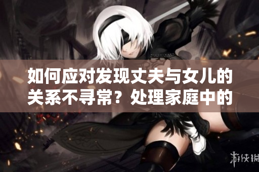 如何應(yīng)對(duì)發(fā)現(xiàn)丈夫與女兒的關(guān)系不尋常？處理家庭中的尷尬情況