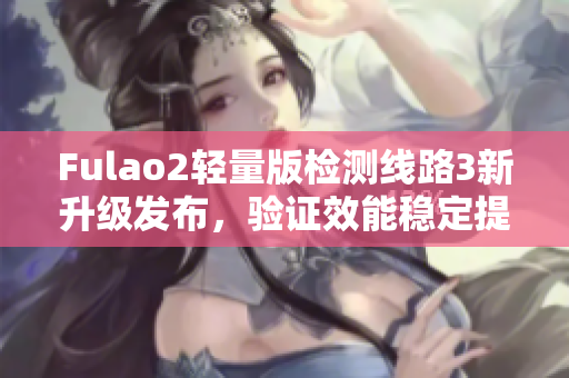 Fulao2輕量版檢測(cè)線路3新升級(jí)發(fā)布，驗(yàn)證效能穩(wěn)定提升