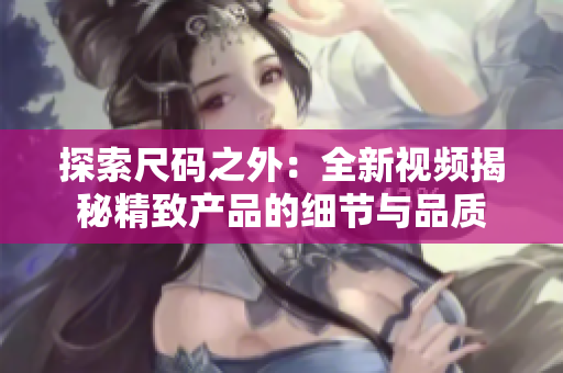 探索尺碼之外：全新視頻揭秘精致產(chǎn)品的細(xì)節(jié)與品質(zhì)