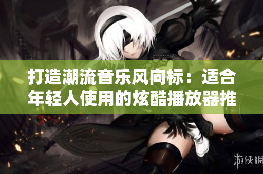 打造潮流音樂風(fēng)向標(biāo)：適合年輕人使用的炫酷播放器推薦