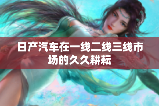日產(chǎn)汽車在一線二線三線市場的久久耕耘
