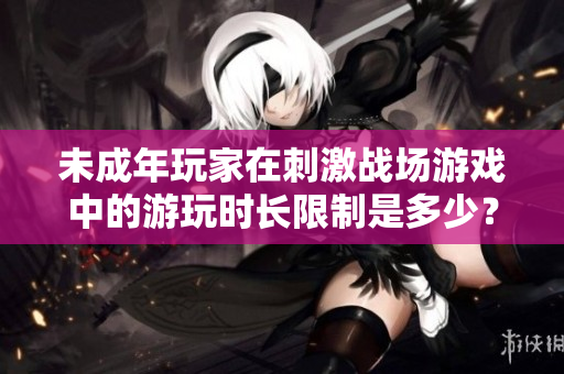 未成年玩家在刺激戰(zhàn)場(chǎng)游戲中的游玩時(shí)長(zhǎng)限制是多少？