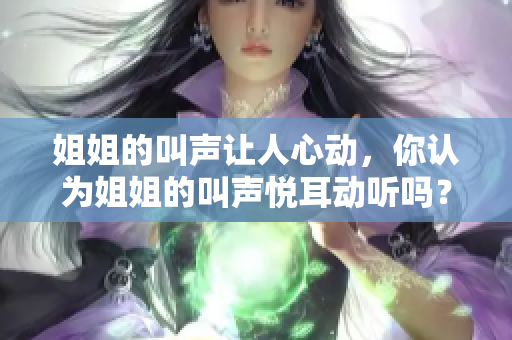 姐姐的叫聲讓人心動(dòng)，你認(rèn)為姐姐的叫聲悅耳動(dòng)聽嗎？