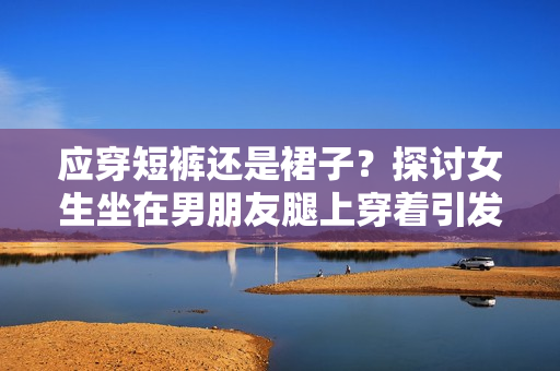 應(yīng)穿短褲還是裙子？探討女生坐在男朋友腿上穿著引發(fā)的討論