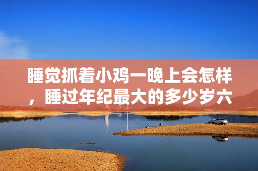 睡覺抓著小雞一晚上會(huì)怎樣，睡過年紀(jì)最大的多少歲六十多，水潤緊致銷魂低吟古代，水潤緊致銷魂低吟，說說都是怎么的干對(duì)象的，睡眠を取らなくてもいい459