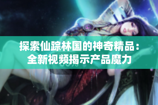 探索仙蹤林國的神奇精品：全新視頻揭示產(chǎn)品魔力