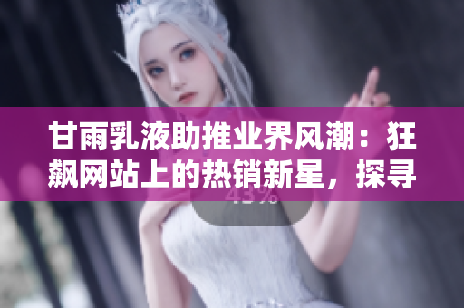 甘雨乳液助推業(yè)界風潮：狂飆網(wǎng)站上的熱銷新星，探尋其魅力與市場前景