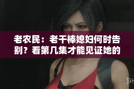 老農(nóng)民：老干棒媳婦何時(shí)告別？看第幾集才能見(jiàn)證她的離去？