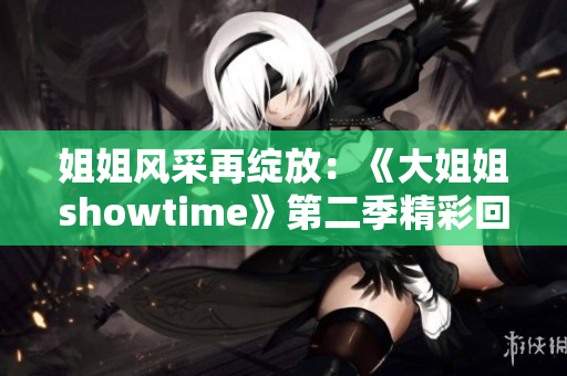 姐姐風(fēng)采再綻放：《大姐姐showtime》第二季精彩回歸