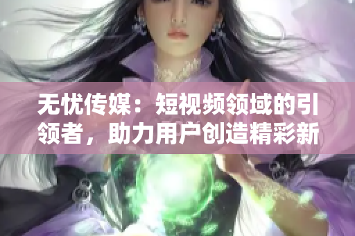 無憂傳媒：短視頻領(lǐng)域的引領(lǐng)者，助力用戶創(chuàng)造精彩新時代