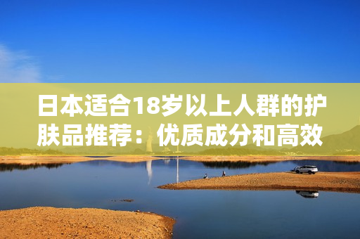 日本適合18歲以上人群的護膚品推薦：優(yōu)質(zhì)成分和高效護膚方案的選擇