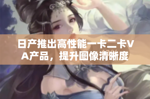 日產(chǎn)推出高性能一卡二卡VA產(chǎn)品，提升圖像清晰度