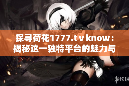 探尋荷花1777.tⅴknow：揭秘這一獨(dú)特平臺(tái)的魅力與奧秘