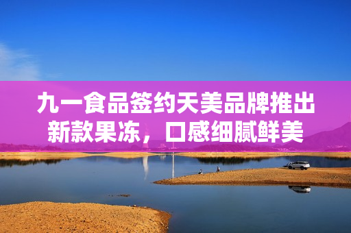 九一食品簽約天美品牌推出新款果凍，口感細(xì)膩鮮美