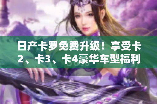 日產(chǎn)卡羅免費(fèi)升級(jí)！享受卡2、卡3、卡4豪華車型福利