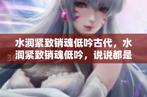 水潤(rùn)緊致銷魂低吟古代，水潤(rùn)緊致銷魂低吟，說(shuō)說(shuō)都是怎么的干對(duì)象的，睡眠を取らなくてもいい，睡覺(jué)抓著小雞一晚上會(huì)怎樣，睡過(guò)年紀(jì)最大的多少歲六十多895